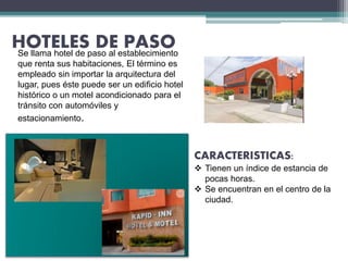 HOTELES DE PASO
CARACTERISTICAS:
 Tienen un índice de estancia de
pocas horas.
 Se encuentran en el centro de la
ciudad.
Se llama hotel de paso al establecimiento
que renta sus habitaciones, El término es
empleado sin importar la arquitectura del
lugar, pues éste puede ser un edificio hotel
histórico o un motel acondicionado para el
tránsito con automóviles y
estacionamiento.
 