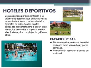 HOTELES DEPORTIVOS
CARACTERISTICAS:
 Tienen un índice de estancia medio
oscilando entre varios días y pocas
semanas.
 No es común verlos en el centro de
la ciudad.
Se caracterizan por su orientación a la
práctica de determinados deportes ya sea
en sus instalaciones o en sus aledaños.
Ejemplos de estos hoteles son los
dedicados al submarinismo o el surf junto
al mar, los dedicados a la pesca junto a
vías fluviales y los complejos de golf entre
otros.
 