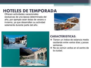 HOTELES DE TEMPORADA
CARACTERISTICAS:
 Tienen un índice de estancia medio
oscilando entre varios días y pocas
semanas.
 No es común verlos en el centro de
la ciudad.
Ofrecen actividades vacacionales
exclusivas de una época determinada del
año, por ejemplo sean éstas de verano o
invierno, ya que desarrollan su actividad
solamente durante parte del año.
 