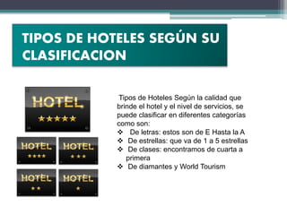 Tipos de Hoteles Según la calidad que
brinde el hotel y el nivel de servicios, se
puede clasificar en diferentes categorías
como son:
 De letras: estos son de E Hasta la A
 De estrellas: que va de 1 a 5 estrellas
 De clases: encontramos de cuarta a
primera
 De diamantes y World Tourism
TIPOS DE HOTELES SEGÚN SU
CLASIFICACION
 