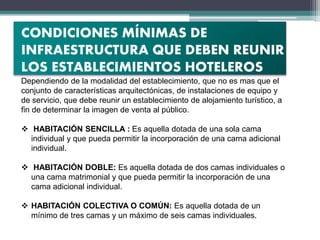 CONDICIONES MÍNIMAS DE
INFRAESTRUCTURA QUE DEBEN REUNIR
LOS ESTABLECIMIENTOS HOTELEROS
Dependiendo de la modalidad del establecimiento, que no es mas que el
conjunto de características arquitectónicas, de instalaciones de equipo y
de servicio, que debe reunir un establecimiento de alojamiento turístico, a
fin de determinar la imagen de venta al público.
 HABITACIÓN SENCILLA : Es aquella dotada de una sola cama
individual y que pueda permitir la incorporación de una cama adicional
individual.
 HABITACIÓN DOBLE: Es aquella dotada de dos camas individuales o
una cama matrimonial y que pueda permitir la incorporación de una
cama adicional individual.
 HABITACIÓN COLECTIVA O COMÚN: Es aquella dotada de un
mínimo de tres camas y un máximo de seis camas individuales.
 