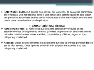  HABITACIÓN SUITE: Es aquella que consta, por lo menos, de dos áreas claramente
diferenciadas: una habitacional doble y una zona social (estar) equipada para alojar
dos personas adicionales en dos camas individuales o una matrimonial, con una sola
puerta de acceso desde el pasillo principal.
 CARACTERÍSTICAS FÍSICAS:
 Estacionamientos: El número de puestos para estacionar vehículos en los
establecimientos de alojamiento turístico guardará proporción con el número de sus
unidades habitacionales, áreas sociales, comerciales y públicas; según su tipo,
categoría y modalidad.
 Accesos: En los establecimientos de alojamiento turístico la entrada principal deberá
ser de fácil acceso. Otros tipos de entrada serán exigidos de acuerdo a su tipo,
categoría y modalidad.
 