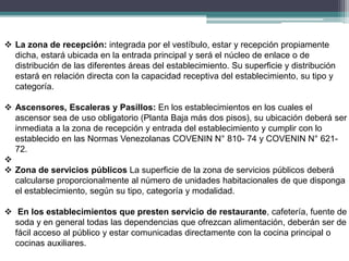  La zona de recepción: integrada por el vestíbulo, estar y recepción propiamente
dicha, estará ubicada en la entrada principal y será el núcleo de enlace o de
distribución de las diferentes áreas del establecimiento. Su superficie y distribución
estará en relación directa con la capacidad receptiva del establecimiento, su tipo y
categoría.
 Ascensores, Escaleras y Pasillos: En los establecimientos en los cuales el
ascensor sea de uso obligatorio (Planta Baja más dos pisos), su ubicación deberá ser
inmediata a la zona de recepción y entrada del establecimiento y cumplir con lo
establecido en las Normas Venezolanas COVENIN N° 810- 74 y COVENIN N° 621-
72.

 Zona de servicios públicos La superficie de la zona de servicios públicos deberá
calcularse proporcionalmente al número de unidades habitacionales de que disponga
el establecimiento, según su tipo, categoría y modalidad.
 En los establecimientos que presten servicio de restaurante, cafetería, fuente de
soda y en general todas las dependencias que ofrezcan alimentación, deberán ser de
fácil acceso al público y estar comunicadas directamente con la cocina principal o
cocinas auxiliares.
 