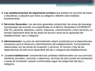  Los establecimientos de alojamiento turístico que presten los servicios de bares
y discotecas, cualquiera que fuera su categoría, deberán estar aislados
acústicamente.
 Servicios Generales: Los servicios generales comprenden las zonas de descarga,
montacargas (de acuerdo a lo especificado en la Norma Venezolana COVENIN N°
624-72), personal, depósitos, cocina, máquinas, mantenimiento y otros servicios; su
tamaño dependerá tanto de las áreas de servicio como de la capacidad del
establecimiento, tipo y categoría.
 Administración: La zona de administración estará constituida por la dependencias
necesarias para la Gerencia y Administración del establecimiento, funcionalmente
relacionadas con las zonas de recepción y servicios. El número y tipo de las
dependencias de esta zona dependerá del tipo y categoría del establecimiento.
 La zona habitacional: comprenderá las unidades habitacionales con sus servicios
sanitarios (privados, comunes o colectivos), servicios de piso (cuarto de camareras)
y áreas de circulación; estarán conformadas según las exigencias del tipo y
categoría.
 