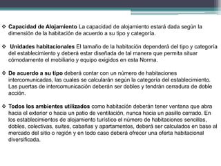  Capacidad de Alojamiento La capacidad de alojamiento estará dada según la
dimensión de la habitación de acuerdo a su tipo y categoría.
 Unidades habitacionales El tamaño de la habitación dependerá del tipo y categoría
del establecimiento y deberá estar diseñada de tal manera que permita situar
cómodamente el mobiliario y equipo exigidos en esta Norma.
 De acuerdo a su tipo deberá contar con un número de habitaciones
intercomunicadas, las cuales se calcularán según la categoría del establecimiento.
Las puertas de intercomunicación deberán ser dobles y tendrán cerradura de doble
acción.
 Todos los ambientes utilizados como habitación deberán tener ventana que abra
hacia el exterior o hacia un patio de ventilación, nunca hacia un pasillo cerrado. En
los establecimientos de alojamiento turístico el número de habitaciones sencillas,
dobles, colectivas, suites, cabañas y apartamentos, deberá ser calculados en base al
mercado del sitio o región y en todo caso deberá ofrecer una oferta habitacional
diversificada.
 