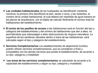 Las unidades habitacionales de los huéspedes se identificarán mediante
números; la primera cifra identificará al piso, sector o zona, y las restantes, el
número de la unidad habitacional, el cual deberá ser reseñado de igual manera en
los planos de arquitectura, con el objeto de calcular fácilmente el número total de
habitaciones del establecimiento.
 El ancho de los pasillos de acceso a las habitaciones será en función del tipo y
categoría del establecimiento y del número de habitaciones que den a ellos, no
permitiéndose que sobresalgan a ellos obstrucciones de ninguna naturaleza. La
superficie de los sanitarios ubicados dentro o fuera de las habitaciones, será
calculada según el tipo y categoría del establecimiento.
 Servicios Complementarios Los establecimientos de alojamiento turístico
podrán ofrecer servicios complementarios, que se consideren a fines y
compatibles con los demás servicios que preste el establecimiento, de acuerdo a
su tipo, categoría y modalidad.
 Las áreas de los servicios complementarios se calcularán de acuerdo a la
capacidad del establecimiento y según su tipo, categoría y modalidad.
 