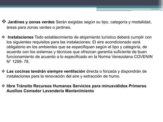  Jardines y zonas verdes Serán exigidas según su tipo, categoría y modalidad,
áreas para zonas verdes o jardines.
 Instalaciones Todo establecimiento de alojamiento turístico deberá cumplir con
los siguientes requisitos para las instalaciones: El aire acondicionado será
obligatorio en los ambientes que se especifiquen según el tipo y categoría, de
acuerdo con los sistemas y técnicas que ofrezcan garantía suficiente de buen
funcionamiento de acuerdo a lo especificado en la Norma Venezolana COVENIN
N° 1299- 78.
 Las cocinas tendrán siempre ventilación directa o forzada y dispondrán de
instalaciones para la renovación del aire y extracción de humo.
 libre Tránsito Recursos Humanos Servicios para minusválidos Primeros
Auxilios Comedor Lavandería Mantenimiento
 