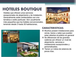 HOTELES BOUTIQUE
CARACTERISTICAS:
 Muchos poseen instalaciones para
cenas, bares y salas que pueden
estar abiertos al público en general
 Se diferencian de las grandes
cadenas por ofrecer un nivel de
alojamiento, servicios e
instalaciones excepcionales y
personalizados.
 Tienen un índice de estancia de
pocos días.
Hoteles que ofrecen unos servicios
excepcionales de alojamiento y de instalación.
Generalmente están ambientados con una
temática o estilo particular. Son usualmente
más pequeños que los hoteles convencionales,
teniendo desde 3 hasta 30 habitaciones.
 
