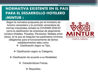 Según la normativa propuesta por el ministerio de
turismo venezolano y la comisión venezolana de
normas industriales señalan la COVENIN 2030-87
como la clasificación de empresas de alojamiento
turístico (Hoteles, Posadas, Pensiones, Moteles entre
otros), en la que se estipulan los parámetros mínimos
obligatorios para el funcionamiento de dichos
establecimientos tales como:
 Clasificación según su Tipo.
 Clasificación según su Categoría.
 Clasificación de acuerdo a su Modalidad.
 Características Físicas.
 Requisitos.
NORMATIVA EXISTENTE EN EL PAIS
PARA EL DESARROLLO HOTELERO
(MINTUR )
 