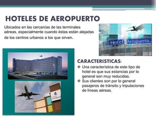 HOTELES DE AEROPUERTO
Ubicados en las cercanías de las terminales
aéreas, especialmente cuando éstas están alejadas
de los centros urbanos a los que sirven.
CARACTERISTICAS:
 Una característica de este tipo de
hotel es que sus estancias por lo
general son muy reducidas.
 Sus clientes son por lo general
pasajeros de tránsito y tripulaciones
de líneas aéreas.
 