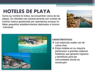 HOTELES DE PLAYA
Como su nombre lo indica, se encuentran cerca de las
playas. Su clientela casi exclusivamente son turistas de
turismo masivo gestionado por operadores aunque no
faltan pequeños establecimientos dedicados a turismo
individual.
CARACTERISTICAS:
 Las estancias suelen ser de
varios días.
 Estos hoteles en su mayoría
pertenecen a grandes cadenas
hoteleras que generan ingresos
y beneficios para las
comunidades donde se
construyen
 