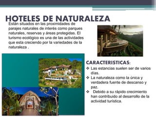 HOTELES DE NATURALEZAEstán situados en las proximidades de
parajes naturales de interés como parques
naturales, reservas y áreas protegidas. El
turismo ecológico es una de las actividades
que esta creciendo por la variedades de la
naturaleza .
CARACTERISTICAS:
 Las estancias suelen ser de varios
días.
 La naturaleza como la única y
verdadera fuente de descanso y
paz.
 Debido a su rápido crecimiento
han contribuido al desarrollo de la
actividad turística.
 