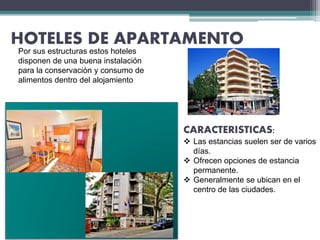HOTELES DE APARTAMENTO
Por sus estructuras estos hoteles
disponen de una buena instalación
para la conservación y consumo de
alimentos dentro del alojamiento
CARACTERISTICAS:
 Las estancias suelen ser de varios
días.
 Ofrecen opciones de estancia
permanente.
 Generalmente se ubican en el
centro de las ciudades.
 