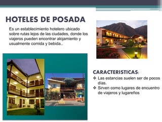 HOTELES DE POSADA
Es un establecimiento hotelero ubicado
sobre rutas lejos de las ciudades, donde los
viajeros pueden encontrar alojamiento y
usualmente comida y bebida..
CARACTERISTICAS:
 Las estancias suelen ser de pocos
días.
 Sirven como lugares de encuentro
de viajeros y lugareños
 