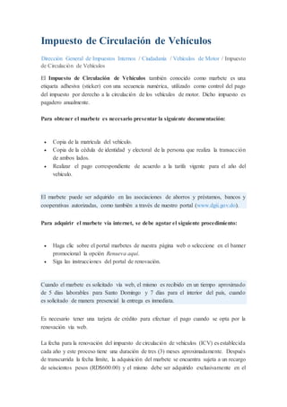 Impuesto de Circulación de Vehículos
Dirección General de Impuestos Internos / Ciudadanía / Vehículos de Motor / Impuesto
de Circulación de Vehículos
El Impuesto de Circulación de Vehículos también conocido como marbete es una
etiqueta adhesiva (sticker) con una secuencia numérica, utilizado como control del pago
del impuesto por derecho a la circulación de los vehículos de motor. Dicho impuesto es
pagadero anualmente.
Para obtener el marbete es necesario presentar la siguiente documentación:
 Copia de la matrícula del vehículo.
 Copia de la cédula de identidad y electoral de la persona que realiza la transacción
de ambos lados.
 Realizar el pago correspondiente de acuerdo a la tarifa vigente para el año del
vehículo.
El marbete puede ser adquirido en las asociaciones de ahorros y préstamos, bancos y
cooperativas autorizadas, como también a través de nuestro portal (www.dgii.gov.do).
Para adquirir el marbete vía internet, se debe agotar el siguiente procedimiento:
 Haga clic sobre el portal marbetes de nuestra página web o seleccione en el banner
promocional la opción Renueva aquí.
 Siga las instrucciones del portal de renovación.
Cuando el marbete es solicitado vía web, el mismo es recibido en un tiempo aproximado
de 5 días laborables para Santo Domingo y 7 días para el interior del país, cuando
es solicitado de manera presencial la entrega es inmediata.
Es necesario tener una tarjeta de crédito para efectuar el pago cuando se opta por la
renovación vía web.
La fecha para la renovación del impuesto de circulación de vehículos (ICV) es establecida
cada año y este proceso tiene una duración de tres (3) meses aproximadamente. Después
de transcurrida la fecha límite, la adquisición del marbete se encuentra sujeta a un recargo
de seiscientos pesos (RD$600.00) y el mismo debe ser adquirido exclusivamente en el
 