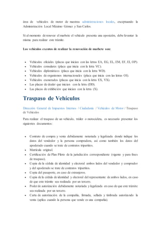 área de vehículos de motor de nuestras administraciones locales, exceptuando la
Administración Local Máximo Gómez y San Carlos.
Si al momento de renovar el marbete el vehículo presenta una oposición, debe levantar la
misma para realizar este trámite.
Los vehículos exentos de realizar la renovación de marbete son:
 Vehículos oficiales (placas que inician con las letras EA, EG, EL, EM, EF, EI, OP).
 Vehículos consulares (placa que inicia con la letra VC).
 Vehículos diplomáticos (placa que inicia con la letra WD).
 Vehículos de organismos internacionales (placa que inicia con las letras OI).
 Vehículos exonerados (placas que inicia con la letra EX, YX).
 Las placas de dealer que inician con la letra (DD).
 Las placas de exhibición que inician con la letra (X).
Traspaso de Vehículos
Dirección General de Impuestos Internos / Ciudadanía / Vehículos de Motor / Traspaso
de Vehículos
Para realizar el traspaso de un vehículo, tráiler o motocicleta, es necesario presentar los
siguientes documentos:
 Contrato de compra y venta debidamente notariada y legalizada donde indique los
datos del vendedor y la persona compradora, así como también los datos del
apoderado cuando se trate de contratos tripartitos.
 Matrícula original.
 Certificación de Plan Piloto de la jurisdicción correspondiente (vigente y para fines
de traspaso).
 Copia de la cédula de identidad y electoral ambos lados del vendedor y comprador
y del apoderado se trate de contratos tripartitos.
 Copia del pasaporte, en caso de extranjeros.
 Copia de la cédula de identidad y electoral del representante de ambos lados, en caso
de que este trámite sea realizada por un tercero.
 Poder de autorización debidamente notariada y legalizada en caso de que este trámite
sea realizada por un tercero.
 Carta de autorización de la compañía, firmada, sellada y timbrada autorizando la
venta (aplica cuando la persona que vende es una compañía).
 