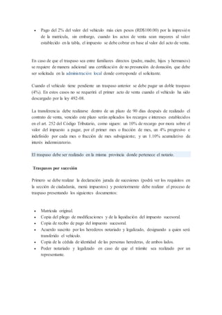  Pago del 2% del valor del vehículo más cien pesos (RD$100.00) por la impresión
de la matrícula, sin embargo, cuando los actos de venta sean mayores al valor
establecido en la tabla, el impuesto se debe cobrar en base al valor del acto de venta.
En caso de que el traspaso sea entre familiares directos (padre, madre, hijos y hermanos)
se requiere de manera adicional una certificación de no presunción de donación, que debe
ser solicitada en la administración local donde corresponde el solicitante.
Cuando el vehículo tiene pendiente un traspaso anterior se debe pagar un doble traspaso
(4%). En estos casos no se requerirá el primer acto de venta cuando el vehículo ha sido
descargado por la ley 492-08.
La transferencia debe realizarse dentro de un plazo de 90 días después de realizado el
contrato de venta, vencido este plazo serán aplicados los recargos e intereses establecidos
en el art. 252 del Código Tributario, como siguen: un 10% de recargo por mora sobre el
valor del impuesto a pagar, por el primer mes o fracción de mes, un 4% progresivo e
indefinido por cada mes o fracción de mes subsiguiente; y un 1.10% acumulativo de
interés indemnizatorio.
El traspaso debe ser realizado en la misma provincia donde pertenece el notario.
Traspasos por sucesión
Primero se debe realizar la declaración jurada de sucesiones (podrá ver los requisitos en
la sección de ciudadanía, menú impuestos) y posteriormente debe realizar el proceso de
traspaso presentando los siguientes documentos:
 Matrícula original.
 Copia del pliego de modificaciones y de la liquidación del impuesto sucesoral.
 Copia de recibo de pago del impuesto sucesoral.
 Acuerdo suscrito por los herederos notariado y legalizado, designando a quien será
transferido el vehículo.
 Copia de la cédula de identidad de las personas herederas, de ambos lados.
 Poder notariado y legalizado en caso de que el trámite sea realizado por un
representante.
 