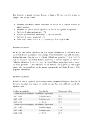 Este impuesto se pagará con tasas diversas en función del bien o servicio al cual se
aplique, entre los que citamos:
 Productos del alcohol: montos específicos en función de la cantidad de litros de
alcohol absoluto.
 Productos del tabaco: montos específicos en función de cajetillas de cigarrillos.
 Servicios de telecomunicaciones: 10%
 Cheques y transferencias electrónicas: 1.5 por mil (0.0015)
 Servicios de seguros en general: 16%
 Otros bienes establecidos en la Ley: montos específicos según el bien.
Productos del alcohol
En adición a los montos específicos que debe pagarse en función de la cantidad de litros
de alcohol absoluto establecidos para cada tipo de bebida alcohólica (ver tabla de valores
Código Tributario Título IV, Art. 375 Párrafo I Modificado por el Art. 22 de la Ley 253-
12) los productos del alcohol, bebidas alcohólicas y cerveza pagarán un Impuesto
Selectivo al Consumo del diez por ciento (10 %) Ad-Valorem sobre el precio al por menor
de dichos productos. La base imponible de este impuesto será el precio de venta al por
menor, tal y como es definido por las normas reglamentarias del Código Tributario de la
República Dominicana.
Productos del Tabaco
Cuando se trate de cigarrillos que contengan tabaco, el monto del Impuesto Selectivo al
Consumo específico a ser pagado por cajetilla de cigarrillos, será establecido acorde a la
siguiente tabla.
Código Arancelario Descripción Monto específico
Monto específico cajetilla 20 unidades cigarrillos
2402.20.10 De tabaco negro 50.0
2402.20.20 De tabaco rubio 50.0
2402.90.00 Los demás 50.0
Monto específico cajetilla 10 unidades cigarrillos
2402.20.30 De tabaco negro 25.0
2402.20.40 De tabaco rubio 25.0
2402.90.00 Los demás 25.0
 