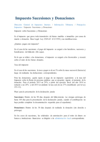 Impuesto Sucesiones y Donaciones
Dirección General de Impuestos Internos / Información Tributaria / Principales
Impuestos / Impuesto Sucesiones y Donaciones
Impuesto sobre Sucesiones y Donaciones
Es el impuesto que grava toda transmisión de bienes muebles o inmuebles por causa de
muerte o donación. Base Legal: Ley 2569 d/f 4/12/1950 y sus modificaciones.
¿Quiénes pagan este impuesto?
En el caso de las sucesiones el pago del impuesto se cargará a los herederos, sucesores y
beneficiarios del fallecido (De cujus).
En lo que se refiere a las donaciones, el impuesto se cargará a los favorecidos y recaerá
sobre el valor de los bienes donados.
Tasa del impuesto
En el caso de las sucesiones, la tasa a pagar es de un 3% sobre la masa sucesoral (herencia)
luego de realizadas las deducciones correspondientes.
Para las donaciones, queda sujeta al pago de un impuesto equivalente a la tasa del
Impuesto sobre la Renta de personas jurídicas que se encuentre vigente al momento de la
donación. Para el período 2013 un 29%; a partir del ejercicio fiscal del año 2014 se
reducirá a un 28% y del 2015 en adelante la tasa será de un 27% (modificado por la Ley
253-12).
Plazo para la presentación de la declaración jurada
Sucesiones: Dentro de los 90 días después del fallecimiento (se otorgan prórrogas de
hasta 105 días para la presentación de la declaración jurada, cuando el contribuyente no
haya podido completar la documentación requerida para el expediente).
Donaciones: Dentro de los 30 días después de realizada la donación (sin derecho a
prórroga).
En los casos de sucesiones, las solicitudes de autorización para el retiro de dinero en
bancos e instituciones financieras se dirigirán a la administración local correspondiente.
 