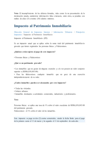 Nota: El incumplimiento de los deberes formales, tales como: la no presentación de la
declaración jurada, suministrar información falsa o inexacta, entre otros, se penaliza con
multas de cinco (5) a treinta (30) salarios mínimos.
Impuesto al Patrimonio Inmobiliario
Dirección General de Impuestos Internos / Información Tributaria / Principales
Impuestos / Impuesto al Patrimonio Inmobiliario
Impuesto al Patrimonio Inmobiliario (IPI)
Es un impuesto anual que se aplica sobre la suma total del patrimonio inmobiliario
gravado que tienen registrados las personas físicas y Fideicomisos.
¿Quiénes están sujetos al pago de este impuesto?
• Personas físicas y Fideicomisos
¿Qué es un patrimonio gravado?
• Los inmuebles que no gozan de ninguna exención y a la vez poseen un valor conjunto
superior a (RD$6,858,885.00).
• Para los fideicomisos cualquier inmueble que no goce de una exención
independientemente de su valor.
¿Cuáles inmuebles pueden ser alcanzados por este impuesto?
• Todas las viviendas.
• Solares urbanos.
• Inmuebles destinados a actividades comerciales, industriales y profesionales.
Tasa
Personas físicas: se aplica una tasa de 1% sobre el valor excedente de RD$6,858,885.00
del patrimonio gravado.
Fideicomisos: el 1% sobre el valor de los inmuebles.
Este impuesto se paga en dos (2) cuotas semestrales, siendo la fecha límite para el pago
de la primera cuota el 11 de marzo y la segunda el 11 de septiembre de cada año.
 