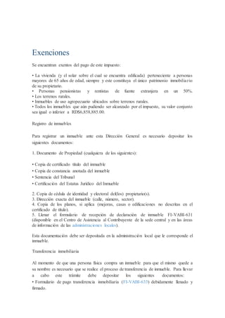 Exenciones
Se encuentran exentos del pago de este impuesto:
• La vivienda (y el solar sobre el cual se encuentra edificada) perteneciente a personas
mayores de 65 años de edad, siempre y este constituya el único patrimonio inmobiliario
de su propietario.
• Personas pensionistas y rentistas de fuente extranjera en un 50%.
• Los terrenos rurales.
• Inmuebles de uso agropecuario ubicados sobre terrenos rurales.
• Todos los inmuebles que aún pudiendo ser alcanzado por el impuesto, su valor conjunto
sea igual o inferior a RD$6,858,885.00.
Registro de inmuebles
Para registrar un inmueble ante esta Dirección General es necesario depositar los
siguientes documentos:
1. Documento de Propiedad (cualquiera de los siguientes):
• Copia de certificado título del inmueble
• Copia de constancia anotada del inmueble
• Sentencia del Tribunal
• Certificación del Estatus Jurídico del Inmueble
2. Copia de cédula de identidad y electoral del(los) propietario(s).
3. Dirección exacta del inmueble (calle, número, sector).
4. Copia de los planos, si aplica (mejoras, casas o edificaciones no descritas en el
certificado de título).
5. Llenar el formulario de recepción de declaración de inmueble FI-VABI-631
(disponible en el Centro de Asistencia al Contribuyente de la sede central y en las áreas
de información de las administraciones locales).
Esta documentación debe ser depositada en la administración local que le corresponde el
inmueble.
Transferencia inmobiliaria
Al momento de que una persona física compra un inmueble para que el mismo quede a
su nombre es necesario que se realice el proceso de transferencia de inmueble. Para llevar
a cabo este trámite debe depositar los siguientes documentos:
• Formulario de pago transferencia inmobiliaria (FI-VABI-633) debidamente llenado y
firmado.
 