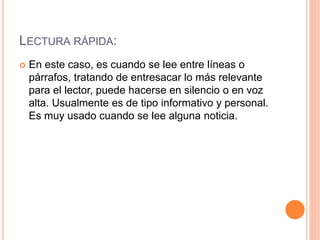 LECTURA RÁPIDA:
 En este caso, es cuando se lee entre líneas o
párrafos, tratando de entresacar lo más relevante
para el lector, puede hacerse en silencio o en voz
alta. Usualmente es de tipo informativo y personal.
Es muy usado cuando se lee alguna noticia.
 