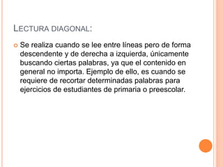 LECTURA DIAGONAL:
 Se realiza cuando se lee entre líneas pero de forma
descendente y de derecha a izquierda, únicamente
buscando ciertas palabras, ya que el contenido en
general no importa. Ejemplo de ello, es cuando se
requiere de recortar determinadas palabras para
ejercicios de estudiantes de primaria o preescolar.
 