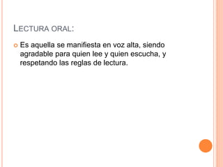 LECTURA ORAL:
 Es aquella se manifiesta en voz alta, siendo
agradable para quien lee y quien escucha, y
respetando las reglas de lectura.
 