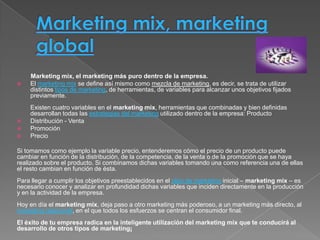 Marketing mix, el marketing más puro dentro de la empresa.
   El marketing mix se define así mismo como mezcla de marketing, es decir, se trata de utilizar
    distintos tipos de marketing, de herramientas, de variables para alcanzar unos objetivos fijados
    previamente.
    Existen cuatro variables en el marketing mix, herramientas que combinadas y bien definidas
    desarrollan todas las estrategias del marketing utilizado dentro de la empresa: Producto
   Distribución - Venta
   Promoción
   Precio

Si tomamos como ejemplo la variable precio, entenderemos cómo el precio de un producto puede
cambiar en función de la distribución, de la competencia, de la venta o de la promoción que se haya
realizado sobre el producto. Si combinamos dichas variables tomando una como referencia una de ellas
el resto cambian en función de ésta.
Para llegar a cumplir los objetivos preestablecidos en el plan de marketing inicial – marketing mix – es
necesario conocer y analizar en profundidad dichas variables que inciden directamente en la producción
y en la actividad de la empresa.
Hoy en día el marketing mix, deja paso a otro marketing más poderoso, a un marketing más directo, al
marketing relacional, en el que todos los esfuerzos se centran el consumidor final.
El éxito de tu empresa radica en la inteligente utilización del marketing mix que te conducirá al
desarrollo de otros tipos de marketing¡
 