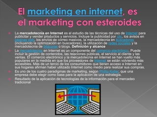    La mercadotecnia en Internet es el estudio de las técnicas del uso de Internet para
    publicitar y vender productos y servicios. Incluye la publicidad por clic, los avisos en
    páginas web, los envíos de correo masivos, la mercadotecnia en buscadores
    (incluyendo la optimización en buscadores), la utilización de redes sociales y la
    mercadotecnia de bitácoras o blogs. Definición y alcance
   La mercadotecnia en Internet es un componente del comercio electrónico. Puede
    incluir la gestión de contenidos, las relaciones públicas, el servicio al cliente y las
    ventas. El comercio electrónico y la mercadotecnia en Internet se han vuelto más
    populares en la medida en que los proveedores de Internet se están volviendo más
    accesibles. Más de un tercio de los consumidores que tienen acceso a Internet en
    sus hogares afirman haber utilizado Internet como medio para realizar sus compras.
   Es uno de los cuatro paradigmas de marketing, según Phillip Kotler, que una
    empresa debe elegir como base para la aplicación de una estrategia.
   Resultado de la aplicación de tecnologías de la información para el mercadeo
    tradicional
 