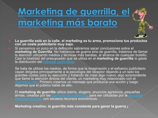   La guerrilla está en la calle, el marketing es tu arma, promociona tus productos
    con un coste publicitario muy bajo.
   Si pensamos un poco en la definición sabremos sacar conclusiones sobre el
    marketing de Guerrilla. No hablamos de guerra sino de guerrilla, tratamos de llamar
    la atención utilizando medios y técnicas más baratas, al alcance de cualquier bolsillo.
    Casi la totalidad del presupuesto que se utiliza en el marketing de guerrilla lo gasta
    la distribución del mensaje publicitario.
    Se trata de utilizar los medios, de forma que la imaginación y el esfuerzo publicitario
    vayan dirigidos principalmente a la psicología del receptor dejando a un lado los
    grandes costes para su ejecución y tratando de crear algo nuevo, algo sorprendente
    que llame la atención directa del cliente, un marketing muy relacionado con el
    marketing viral. Primero creamos un mensaje que produzca una acción y luego
    dejamos que el público hable de ello.
    El marketing de guerrilla utiliza claims, slogans, anuncios agresivos, pequeñas
    armas, creados por las agencias de publicidad, para ser utilizadas por la pequeña
    empresa (pymes) con escasos recursos económicos.

   Marketing creativo, la guerrilla más constante para ganar la guerra ¡
 