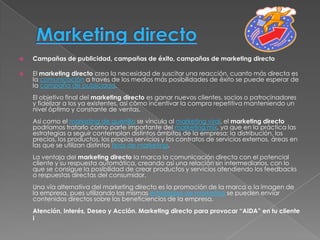    Campañas de publicidad, campañas de éxito, campañas de marketing directo

   El marketing directo crea la necesidad de suscitar una reacción, cuanto más directa es
    la comunicación a través de los medios más posibilidades de éxito se puede esperar de
    la campaña de publicidad.
    El objetivo final del marketing directo es ganar nuevos clientes, socios o patrocinadores
    y fidelizar a los ya existentes, así cómo incentivar la compra repetitiva manteniendo un
    nivel óptimo y constante de ventas.
    Así como el marketing de guerrilla se vincula al marketing viral, el marketing directo
    podríamos tratarlo como parte importante del marketing mix, ya que en la práctica las
    estrategias a seguir contemplan distintos ámbitos de la empresa: la distribución, los
    precios, los productos, los propios servicios y los contratos de servicios externos, áreas en
    las que se utilizan distintos tipos de marketing.
    La ventaja del marketing directo la marca la comunicación directa con el potencial
    cliente y su respuesta automática, creando así una relación sin intermediarios, con lo
    que se consigue la posibilidad de crear productos y servicios atendiendo los feedbacks
    o respuestas directas del consumidor.
    Una vía alternativa del marketing directo es la promoción de la marca o la imagen de
    la empresa, pues utilizando las mismas estrategias de marketing se pueden enviar
    contenidos directos sobre las beneficiencios de la empresa.
    Atención, Interés, Deseo y Acción. Marketing directo para provocar “AIDA” en tu cliente
    ¡
 