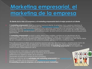 El cliente da la vida a la empresa y el marketing empresarial dará el mejor producto al cliente

   El marketing empresarial dirige la empresa hacia el cliente, la empresa vive y perdura mientras el
    cliente lo permite. La función primordial del marketing empresarial es la orientación de la empresa
    hacia el mercado que consume sus productos o servicios, cambiando si es necesario la organización,
    la producción y la comunicación para lograr los fines previstos, pues ya no se trata de vender nuestros
    productos, sino de vender lo que el consumidor pide, de ésta forma la continuidad de la empresa está
    garantizada.
    El marketing empresarial ayudará a estar alerta ante posibles cambios en las decisiones de los
    consumidores, cada día son más exigentes y la producción debe de acomodarse a las nuevas
    peticiones y a las nuevas tendencias utilizando las últimas tecnologías. La satisfacción del cliente debe
    de ser completa y la relación lo más estrecha posible, generando una confianza total.
    Para ello es imprescindible que la empresa reclute todo tipo de información y aportaciones tanto de
    sus trabajadores cómo de sus directivos, la información que viene del cliente puede entrar por
    cualquier vía abierta entre la empresa y el consumidor. El marketing empresarial se encargará de
    hacer el resto: Especialización de la

   producción en mercados con grandes oportunidades
   Organizar la responsabilidad de los miembros de la empresa
   Determinar los objetivos reales de la empresa
   Desarrollar el potencial comercial de la empresa
   Puesta en marcha de las estrategias del marketing empresarial (ver marketing mix)
   Estudio y análisis de los resultados (ver marketing de resultados)
   El marketing es para la empresa y la empresa es puro marketing ¡
 