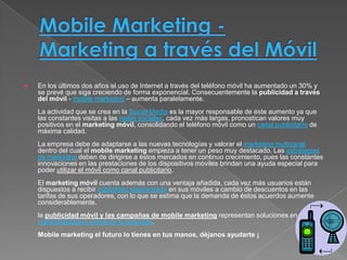    En los últimos dos años el uso de Internet a través del teléfono móvil ha aumentado un 30% y
    se prevé que siga creciendo de forma exponencial. Consecuentemente la publicidad a través
    del móvil - mobile marketing – aumenta paralelamente.
    La actividad que se crea en la Social Media es la mayor responsable de éste aumento ya que
    las constantes visitas a las redes sociales, cada vez más largas, pronostican valores muy
    positivos en el marketing móvil, consolidando el teléfono móvil como un canal publicitario de
    máxima calidad.
    La empresa debe de adaptarse a las nuevas tecnologías y valorar el marketing multicanal
    dentro del cual el mobile marketing empieza a tener un peso muy destacado. Las estrategias
    de marketing deben de dirigirse a éstos mercados en continuo crecimiento, pues las constantes
    innovaciones en las prestaciones de los dispositivos móviles brindan una ayuda especial para
    poder utilizar el móvil como canal publicitario.
    El marketing móvil cuenta además con una ventaja añadida, cada vez más usuarios están
    dispuestos a recibir publicidad segmentada en sus móviles a cambio de descuentos en las
    tarifas de sus operadores, con lo que se estima que la demanda de éstos acuerdos aumente
    considerablemente.
    la publicidad móvil y las campañas de mobile marketing representan soluciones en la
    comercialización online de tu empresa.
    Mobile marketing el futuro lo tienes en tus manos, déjanos ayudarte ¡
 