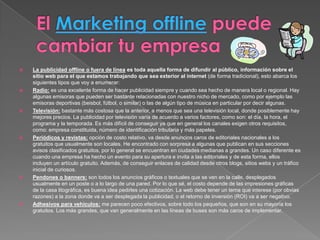    La publicidad offline o fuera de línea es toda aquella forma de difundir al público, información sobre el
    sitio web para el que estamos trabajando que sea exterior al internet (de forma tradicional), esto abarca los
    siguientes tipos que voy a enumerar:
   Radio: es una excelente forma de hacer publicidad siempre y cuando sea hecho de manera local o regional. Hay
    algunas emisoras que pueden ser bastante relacionadas con nuestro nicho de mercado, como por ejemplo las
    emisoras deportivas (beisbol, fútbol, o similar) o las de algún tipo de música en particular por decir algunas.
   Televisión: bastante más costosa que la anterior, a menos que sea una televisión local, donde posiblemente hay
    mejores precios. La publicidad por televisión varía de acuerdo a varios factores, como son: el día, la hora, el
    programa y la temporada. Es más difícil de conseguir ya que en general los canales exigen otros requisitos,
    como: empresa constituida, número de identificación tributaria y más papeles.
   Periódicos y revistas: opción de costo relativo, va desde anuncios caros de editoriales nacionales a los
    gratuitos que usualmente son locales. He encontrado con sorpresa a algunas que publican en sus secciones
    avisos clasificados gratuitos, por lo general se encuentran en ciudades medianas a grandes. Un caso diferente es
    cuando una empresa ha hecho un evento para su apertura e invita a las editoriales y de esta forma, ellos
    incluyen un artículo gratuito. Además, de conseguir enlaces de calidad desde otros blogs, sitios webs y un tráfico
    inicial de curiosos.
   Pendones o banners: son todos los anuncios gráficos o textuales que se ven en la calle, desplegados
    usualmente en un poste o a lo largo de una pared. Por lo que sé, el costo depende de las impresiones gráficas
    de la casa litográfica, es buena idea pedirles una cotización. La web debe tener un tema que interese (por obvias
    razones) a la zona donde va a ser desplegada la publicidad, o el retorno de inversión (ROI) va a ser negativo.
   Adhesivos para vehículos: me parecen poco efectivos, sobre todo los pequeños, que son en su mayoría los
    gratuitos. Los más grandes, que van generalmente en las líneas de buses son más caros de implementar.
 