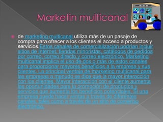    de marketing multicanal utiliza más de un pasaje de
    compra para ofrecer a los clientes el acceso a productos y
    servicios.Estos canales de comercialización podrían incluir
    sitios de Internet, tiendas minoristas, catálogos de pedidos
    por correo, correo directo y correo electrónico. Marketing
    multicanal implica el uso de dos o más de estos canales
    para proporcionar mayores beneficios a la empresa y sus
    clientes. La principal ventaja de marketing multicanal para
    las empresas a menudo se dice que la mayor interacción
    con los clientes. Mayor interacción con el cliente aumenta
    las oportunidades para la promoción de productos y
    servicios que aumenta los beneficios potenciales. Si una
    empresa puede hacer ventas a través de diferentes
    canales, tales como a través de un sitio de comercio
    electrónico,
 