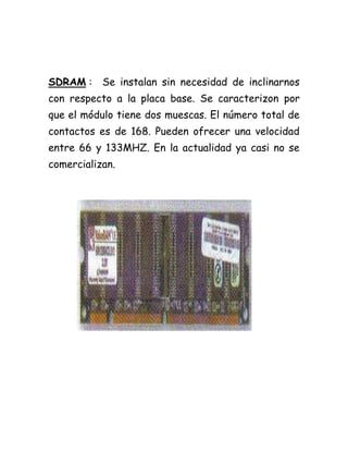 SDRAM : Se instalan sin necesidad de inclinarnos
con respecto a la placa base. Se caracterizon por
que el módulo tiene dos muescas. El número total de
contactos es de 168. Pueden ofrecer una velocidad
entre 66 y 133MHZ. En la actualidad ya casi no se
comercializan.
 