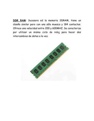 DDR RAM: Sucesora ed la memoria SDRAM, tiene un
diseño similar pero con una sóla muesca y 184 contactos.
Ofrece una velocidad entre 200 y 600MHZ. Se caracteriza
por utilizar un mismo ciclo de reloj para hacer dos
intercambios de datos a la vez.
 