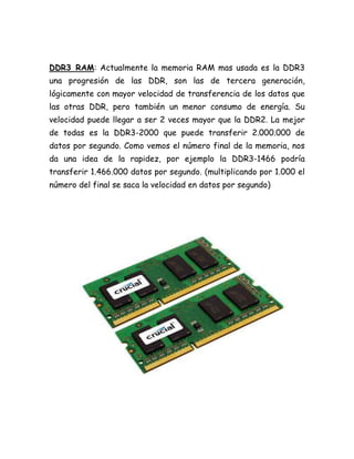 DDR3 RAM: Actualmente la memoria RAM mas usada es la DDR3
una progresión de las DDR, son las de tercera generación,
lógicamente con mayor velocidad de transferencia de los datos que
las otras DDR, pero también un menor consumo de energía. Su
velocidad puede llegar a ser 2 veces mayor que la DDR2. La mejor
de todas es la DDR3-2000 que puede transferir 2.000.000 de
datos por segundo. Como vemos el número final de la memoria, nos
da una idea de la rapidez, por ejemplo la DDR3-1466 podría
transferir 1.466.000 datos por segundo. (multiplicando por 1.000 el
número del final se saca la velocidad en datos por segundo)
 