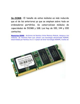 So-DIMM : El tamaño de estos módulos es más reducido
que el de los anteriores ya que se emplean sobre todo en
ordenadores portátiles. Se comercializan módulos de
capacidades de 512MB y 1GB. Los hay de 100, 144 y 200
contactos.
Memorias RIMM : Acrónimo de Rambus Inline Memory Module, designa a los
módulos de memoria Ram que utilizan una tecnología denominada RDRAM,
desarrollada por Rambus Inc.A. A pesar de tener tecnología RDRAM, niveles de
 