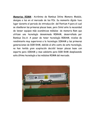 Memorias RIMM : Acrónimo de Rambus Inline Memory Module,
designa a los en el mercado de los PCs. Su momento álgido tuvo
lugar durante el periodo de introducción del Pentium 4 para el cual
se diseñaron las primeras placas base, pero Intel ante la necesidad
de lanzar equipos más económicos módulos de memoria Ram que
utilizan una tecnología denominada RDRAM, desarrollada por
Rambus Inc.A. A pesar de tener tecnología RDRAM, niveles de
rendimiento muy superiores a la tecnologia SDRAM y las primeras
generaciones de DDR RAM, debído al alto costo de esta tecnología,
no han tenído gran aceptación decidió lanzar placas base con
soporte para SDRAM y mas adelante para DDR RAM desplazando
esta última tecnología a los módulos RIMM del mercado.
 