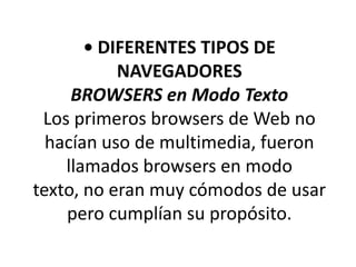 • DIFERENTES TIPOS DE
           NAVEGADORES
     BROWSERS en Modo Texto
 Los primeros browsers de Web no
  hacían uso de multimedia, fueron
    llamados browsers en modo
texto, no eran muy cómodos de usar
    pero cumplían su propósito.
 