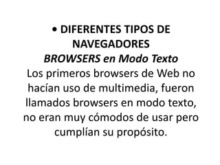• DIFERENTES TIPOS DE
          NAVEGADORES
    BROWSERS en Modo Texto
 Los primeros browsers de Web no
 hacían uso de multimedia, fueron
llamados browsers en modo texto,
no eran muy cómodos de usar pero
      cumplían su propósito.
 