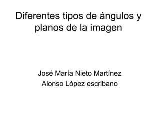 Diferentes tipos de ángulos y 
planos de la imagen 
José María Nieto Martínez 
Alonso López escribano 
 