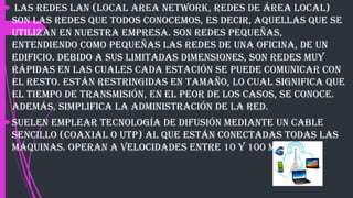  Las redes LAN (Local Area Network, redes de área local)
son las redes que todos conocemos, es decir, aquellas que se
utilizan en nuestra empresa. Son redes pequeñas,
entendiendo como pequeñas las redes de una oficina, de un
edificio. Debido a sus limitadas dimensiones, son redes muy
rápidas en las cuales cada estación se puede comunicar con
el resto. Están restringidas en tamaño, lo cual significa que
el tiempo de transmisión, en el peor de los casos, se conoce.
Además, simplifica la administración de la red.
Suelen emplear tecnología de difusión mediante un cable
sencillo (coaxial o UTP) al que están conectadas todas las
máquinas. Operan a velocidades entre 10 y 100 Mbps.
 