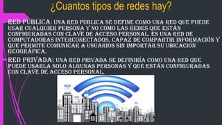 ¿Cuantos tipos de redes hay?
Red pública: una red publica se define como una red que puede
usar cualquier persona y no como las redes que están
configuradas con clave de acceso personal. Es una red de
computadoras interconectados, capaz de compartir información y
que permite comunicar a usuarios sin importar su ubicación
geográfica.
Red privada: una red privada se definiría como una red que
puede usarla solo algunas personas y que están configuradas
con clave de acceso personal.
 