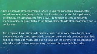• Red de área de almacenamiento (SAN): Es una red concebida para conectar
servidores, matrices (arrays) de discos y librerías de soporte. Principalmente,
está basada en tecnología de fibra ó iSCSI. Su función es la de conectar de
manera rápida, segura y fiable los distintos elementos de almacenamiento que la
conforman.
• Red irregular: Es un sistema de cables y buses que se conectan a través de un
módem, y que da como resultado la conexión de una o más computadoras. Esta
red es parecida a la mixta, solo que no sigue con los parámetros presentados en
ella. Muchos de estos casos son muy usados en la mayoria de las redes.
 