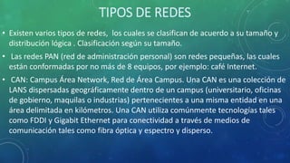 TIPOS DE REDES
• Existen varios tipos de redes, los cuales se clasifican de acuerdo a su tamaño y
distribución lógica . Clasificación según su tamaño.
• Las redes PAN (red de administración personal) son redes pequeñas, las cuales
están conformadas por no más de 8 equipos, por ejemplo: café Internet.
• CAN: Campus Área Network, Red de Área Campus. Una CAN es una colección de
LANS dispersadas geográficamente dentro de un campus (universitario, oficinas
de gobierno, maquilas o industrias) pertenecientes a una misma entidad en una
área delimitada en kilómetros. Una CAN utiliza comúnmente tecnologías tales
como FDDI y Gigabit Ethernet para conectividad a través de medios de
comunicación tales como fibra óptica y espectro y disperso.
 