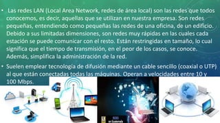 • Las redes LAN (Local Area Network, redes de área local) son las redes que todos
conocemos, es decir, aquellas que se utilizan en nuestra empresa. Son redes
pequeñas, entendiendo como pequeñas las redes de una oficina, de un edificio.
Debido a sus limitadas dimensiones, son redes muy rápidas en las cuales cada
estación se puede comunicar con el resto. Están restringidas en tamaño, lo cual
significa que el tiempo de transmisión, en el peor de los casos, se conoce.
Además, simplifica la administración de la red.
• Suelen emplear tecnología de difusión mediante un cable sencillo (coaxial o UTP)
al que están conectadas todas las máquinas. Operan a velocidades entre 10 y
100 Mbps.
 
