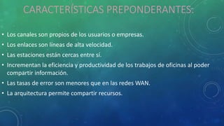 CARACTERÍSTICAS PREPONDERANTES:
• Los canales son propios de los usuarios o empresas.
• Los enlaces son líneas de alta velocidad.
• Las estaciones están cercas entre sí.
• Incrementan la eficiencia y productividad de los trabajos de oficinas al poder
compartir información.
• Las tasas de error son menores que en las redes WAN.
• La arquitectura permite compartir recursos.
 